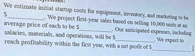 nons: 
We estimate initial startup costs for equipment, inventory, and marketing to be
$ _ . We project first- year sales based on selling 10,000 units at an 
average price of each to be S_ . Our anticipated expenses, including 
salaries, materials, and operations, will be $ _ . We expect to 
_ 
reach profitability within the first year, with a net profit of $