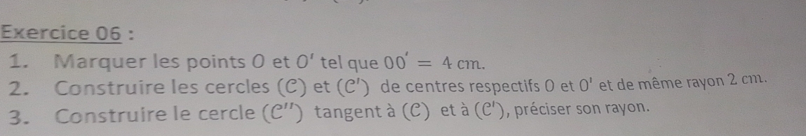 Marquer les points 0 et O' tel que 00'=4cm. 
2. Construire les cercles (C) et (C') de centres respectifs 0 et O' et de même rayon 2 cm. 
3. Construire le cercle C'') tangent à (C) et à (C'), préciser son rayon. 
(