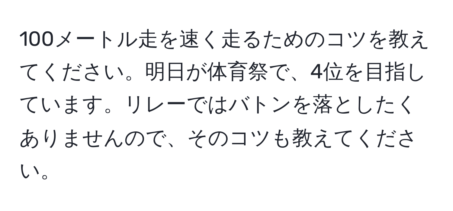 100メートル走を速く走るためのコツを教えてください。明日が体育祭で、4位を目指しています。リレーではバトンを落としたくありませんので、そのコツも教えてください。