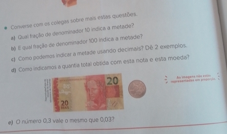 Converse com os colegas sobre mais estas questões. 
a) Qual fração de denominador 10 indica a metade? 
b) E qual fração de denominador 100 indica a metade? 
c) Como podemos indicar a metade usando decimais? Dê 2 exemplos. 
d) Como indicamos a quantia total obtida com esta nota e esta moeda?
20 As imagens não estão 
representadas em preporção
20
HEAUS 
e) O número 0,3 vale o mesmo que 0,03?