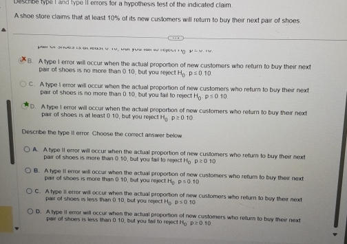 Deschse type I and type II errors for a hypothesis test of the indicated claim.
A shoe store claims that at least 10% of its new customers will return to buy their next pair of shoes.
pam i Snưea lào ouat V. T0, bui yựu rm lừ ( Groul Tn mu =u,+u,
B. A type I error will occur when the actual proportion of new customers who return to buy their next
pair of shoes is no more than 0.10, but you reject H_0:p≤ 0.10.
C. A type I error will occur when the actual proportion of new customers who return to buy their next
pair of shoes is no more than 0.10, but you fail to reject H_0p≤ 010
D. A type I error will occur when the actual proportion of new customers who return to buy their next
pair of shoes is at least ( 10, but you rejec H_0:p≥ 010
Describe the type II error. Choose the correct answer below
A. A type ll error will occur when the actual proportion of new customers who return to buy their next
pair of shoes is more than 0.10, but you fail to reject H_0:p≥ 010
B. A type II error will occur when the actual proportion of new customers who return to buy their next
pair of shoes is more than 0.10, but you reject H_0 p≤ 0.10
C. A type 1I error will occur when the actual proportion of new customers who return to buy their next
pair of shoes is less than 0.10, but you reject H_0:p≤ 0.10
D. A type 1I error will occur when the actual proportion of new customers who return to buy their next
pair of shoes is less than 0.10, but you fail to reject H_0p≥ 0.10