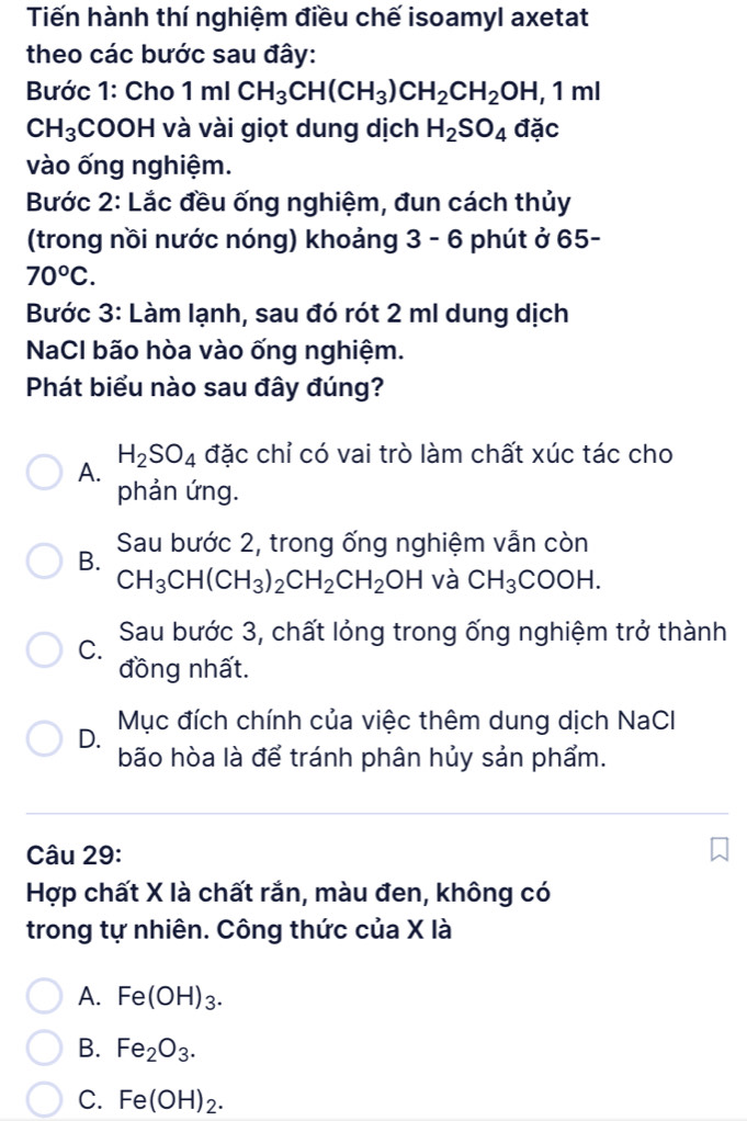 Tiến hành thí nghiệm điều chế isoamyl axetat
theo các bước sau đây:
Bước 1: Cho 1m[CH_3CH(CH_3)CH_2CH_2OH, 1ml
CH_3 COOH và vài giọt dung dịch H_2SO_4 đặc
vào ống nghiệm.
Bước 2: Lắc đều ống nghiệm, đun cách thủy
(trong nồi nước nóng) khoảng 3 - 6 phút ở 65-
70°C. 
Bước 3: Làm lạnh, sau đó rót 2 ml dung dịch
NaCl bão hòa vào ống nghiệm.
Phát biểu nào sau đây đúng?
H_2SO_4 đặc chỉ có vai trò làm chất xúc tác cho
A.
phản ứng.
B. Sau bước 2, trong ống nghiệm vẫn còn
CH_3CH(CH_3)_2CH_2CH_2OH và CH_3COOH.
C. Sau bước 3, chất lỏng trong ống nghiệm trở thành
đồng nhất.
Mục đích chính của việc thêm dung dịch NaCl
D.
bão hòa là để tránh phân hủy sản phẩm.
Câu 29:
Hợp chất X là chất rắn, màu đen, không có
trong tự nhiên. Công thức của X là
A. Fe(OH)_3.
B. Fe_2O_3.
C. Fe(OH)_2.