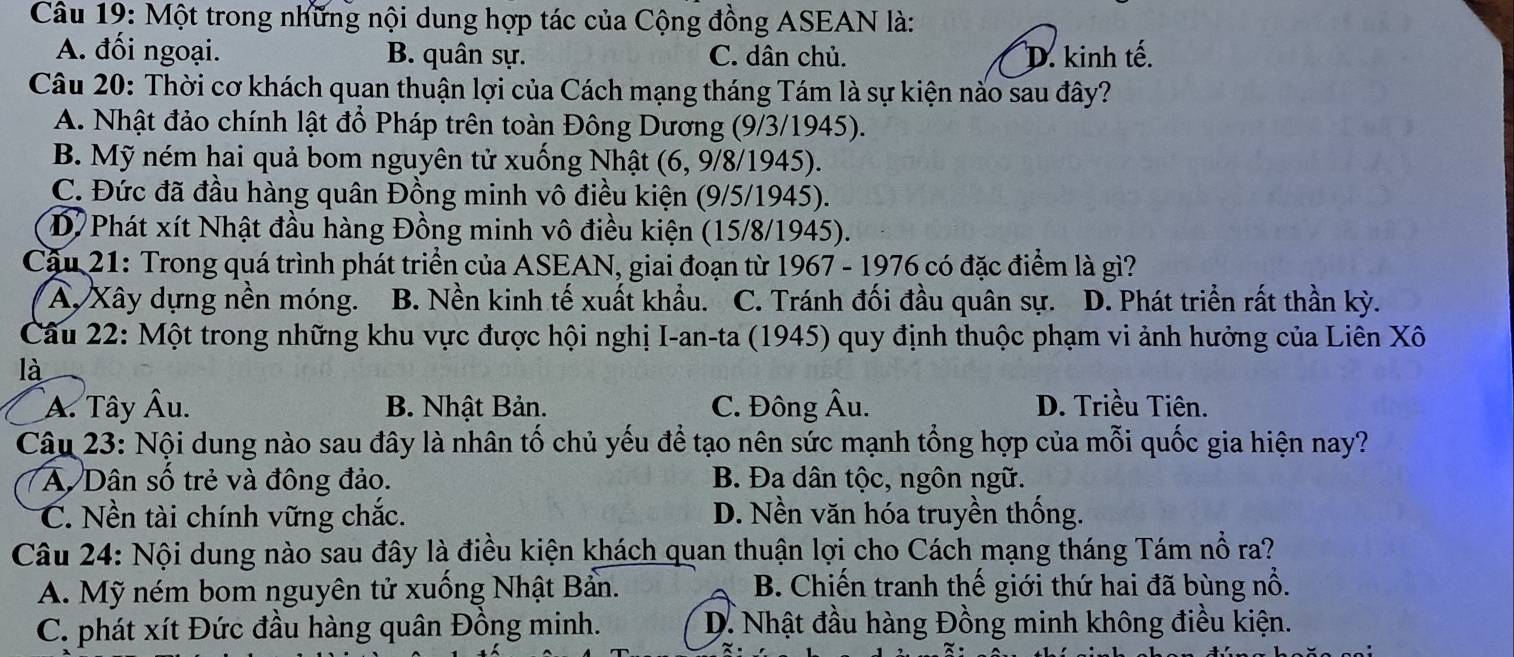 Một trong những nội dung hợp tác của Cộng đồng ASEAN là:
A. đối ngoại. B. quân sự. C. dân chủ. D. kinh tế.
Câu 20: Thời cơ khách quan thuận lợi của Cách mạng tháng Tám là sự kiện nào sau đây?
A. Nhật đảo chính lật đổ Pháp trên toàn Đông Dương (9/3/1945).
B. Mỹ ném hai quả bom nguyên tử xuống Nhật (6, 9/8/1945).
C. Đức đã đầu hàng quân Đồng minh vô điều kiện (9/5/1945).
D Phát xít Nhật đầu hàng Đồng minh vô điều kiện (15/8/1945).
Cậu 21: Trong quá trình phát triển của ASEAN, giai đoạn từ 1967 - 1976 có đặc điểm là gì?
A, Xây dựng nền móng. B. Nền kinh tế xuất khẩu. C. Tránh đối đầu quân sự. D. Phát triển rất thần kỳ.
Câu 22: Một trong những khu vực được hội nghị I-an-ta (1945) quy định thuộc phạm vi ảnh hưởng của Liên Xô
là
A. Tây Âu. B. Nhật Bản. C. Đông Âu. D. Triều Tiên.
Câu 23: Nội dung nào sau đây là nhân tố chủ yếu để tạo nên sức mạnh tổng hợp của mỗi quốc gia hiện nay?
A Dân số trẻ và đông đảo. B. Đa dân tộc, ngôn ngữ.
C. Nền tài chính vững chắc. D. Nền văn hóa truyền thống.
Câu 24: Nội dung nào sau đây là điều kiện khách quan thuận lợi cho Cách mạng tháng Tám nổ ra?
A. Mỹ ném bom nguyên tử xuống Nhật Bản. B. Chiến tranh thế giới thứ hai đã bùng nổ.
C. phát xít Đức đầu hàng quân Đồng minh. D. Nhật đầu hàng Đồng minh không điều kiện.