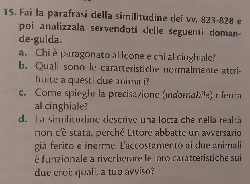 Fai la parafrasi della similitudine dei vv. 823-828 e 
poi analizzala servendoti delle seguenti doman- 
de-guida. 
a. Chi è paragonato al leone e chi al cinghiale? 
b. Quali sono le caratteristiche normalmente attri- 
buite a questi due animali? 
c. Come spieghi la precisazione (indomabile) riferita 
al cinghiale? 
d. La similitudine descrive una lotta che nella realtà 
non cè stata, perché Ettore abbatte un avversario 
già ferito e inerme. L’accostamento ai due animali 
è funzionale a riverberare le loro caratteristiche sui 
due eroi: quali, a tuo avviso?