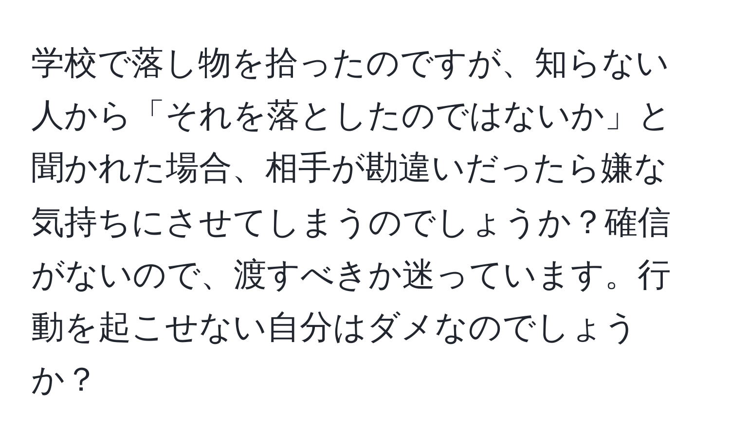 学校で落し物を拾ったのですが、知らない人から「それを落としたのではないか」と聞かれた場合、相手が勘違いだったら嫌な気持ちにさせてしまうのでしょうか？確信がないので、渡すべきか迷っています。行動を起こせない自分はダメなのでしょうか？