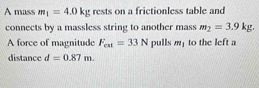 A mass m_1=4.0kg rests on a frictionless table and 
connects by a massless string to another mass m_2=3.9kg. 
A force of magnitude F_ext=33N pulls m_1 to the left a 
distance d=0.87m.