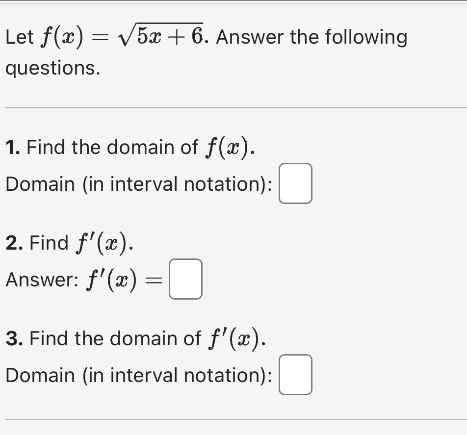 Let f(x)=sqrt(5x+6). Answer the following 
questions. 
1. Find the domain of f(x). 
Domain (in interval notation): □ 
2. Find f'(x). 
Answer: f'(x)=□
3. Find the domain of f'(x). 
Domain (in interval notation): □