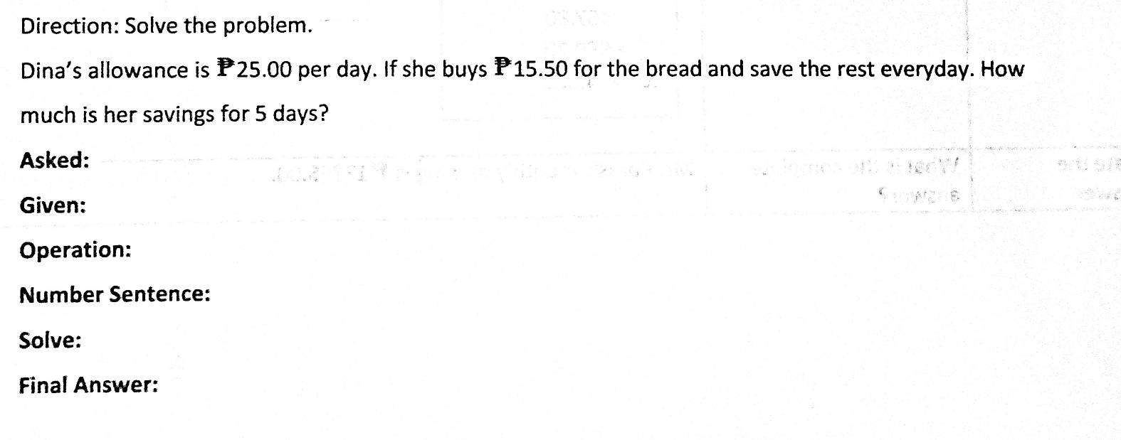 Direction: Solve the problem. 
Dina's allowance is P25.00 per day. If she buys P15.50 for the bread and save the rest everyday. How 
much is her savings for 5 days? 
Asked: 
Given: 
Operation: 
Number Sentence: 
Solve: 
Final Answer: