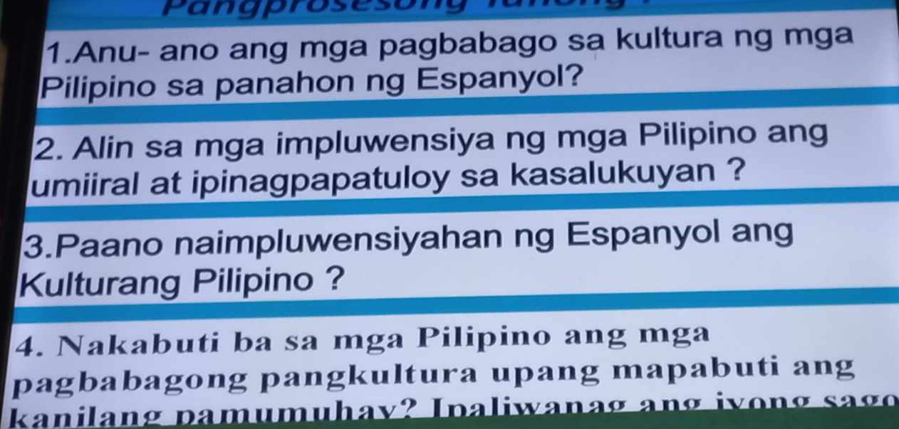 Pangprosesong 
1.Anu- ano ang mga pagbabago sa kultura ng mga 
Pilipino sa panahon ng Espanyol? 
2. Alin sa mga impluwensiya ng mga Pilipino ang 
umiiral at ipinagpapatuloy sa kasalukuyan ? 
3.Paano naimpluwensiyahan ng Espanyol ang 
Kulturang Pilipino ? 
4. Nakabuti ba sa mga Pilipino ang mga 
pagbabagong pangkultura upang mapabuti ang 
kanilang pamumuhav? Ipaliwanag ang ivong sago