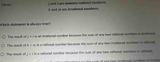 Given: f and I are nonzero rational numbers.
k and m are irrational numbers.
Which statement is always true?
The result of j+l is an irrational number because the sum of any two rational numbers is irrational.
The result of k+m is a rational number because the sum of any two irrational numbers is rational.
The result of j+l is a rational number because the sum of any two rational numbers is rational.
th s m of any two irrational numbers is irratio