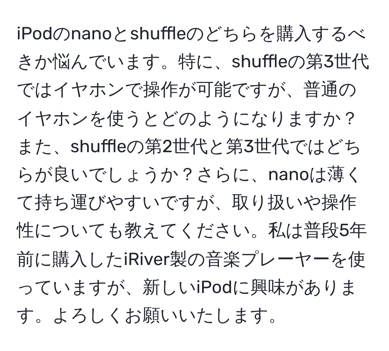 iPodのnanoとshuffleのどちらを購入するべきか悩んでいます。特に、shuffleの第3世代ではイヤホンで操作が可能ですが、普通のイヤホンを使うとどのようになりますか？また、shuffleの第2世代と第3世代ではどちらが良いでしょうか？さらに、nanoは薄くて持ち運びやすいですが、取り扱いや操作性についても教えてください。私は普段5年前に購入したiRiver製の音楽プレーヤーを使っていますが、新しいiPodに興味があります。よろしくお願いいたします。