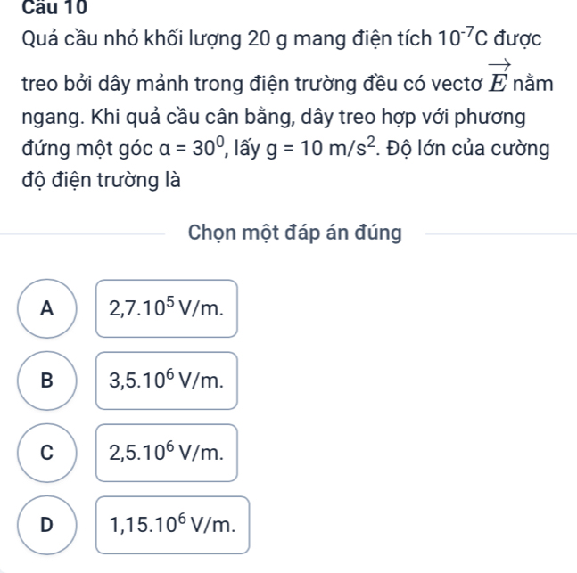 Cầu 10
Quả cầu nhỏ khối lượng 20 g mang điện tích 10^(-7)C được
treo bởi dây mảnh trong điện trường đều có vectơ vector E nằm
ngang. Khi quả cầu cân bằng, dây treo hợp với phương
đứng một góc a=30° , lấy g=10m/s^2. Độ lớn của cường
độ điện trường là
Chọn một đáp án đúng
A 2,7.10^5V/m.
B 3,5.10^6V/m.
C 2,5.10^6V/m.
D 1,15.10^6V/m.