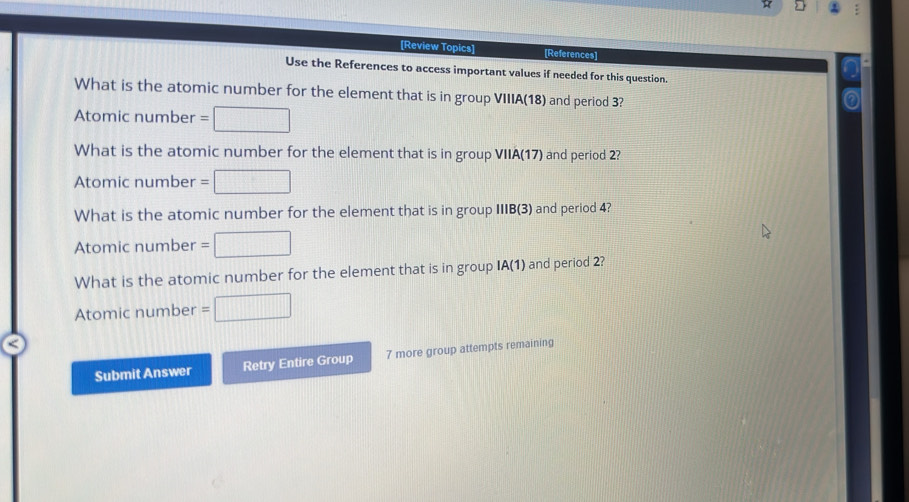 [Review Topics] [References] 
a 
Use the References to access important values if needed for this question. 
What is the atomic number for the element that is in group VIIIA(18) and period 3? 
Atomic number =□
What is the atomic number for the element that is in group VIIA(17) and period 2? 
Atomic number =□
What is the atomic number for the element that is in group IIIB(3) and period 4? 
Atomic number =□
What is the atomic number for the element that is in group IA(1) and period 2? 
Atomic number =□
Submit Answer Retry Entire Group 7 more group attempts remaining