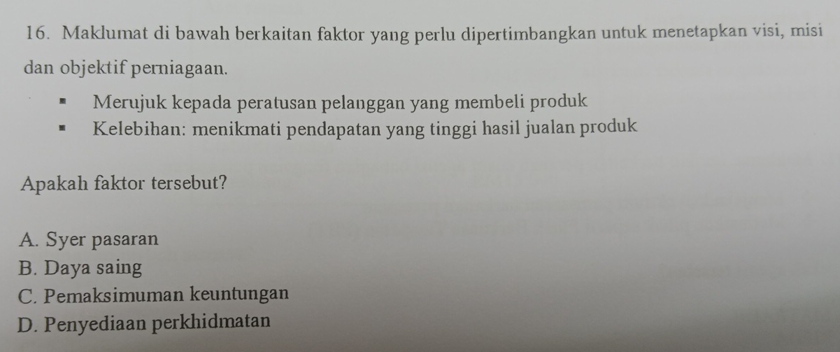 Maklumat di bawah berkaitan faktor yang perlu dipertimbangkan untuk menetapkan visi, misi
dan objektif perniagaan.
Merujuk kepada peratusan pelanggan yang membeli produk
Kelebihan: menikmati pendapatan yang tinggi hasil jualan produk
Apakah faktor tersebut?
A. Syer pasaran
B. Daya saing
C. Pemaksimuman keuntungan
D. Penyediaan perkhidmatan