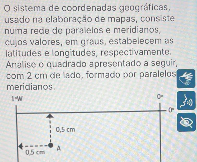 sistema de coordenadas geográficas,
usado na elaboração de mapas, consiste
numa rede de paralelos e meridianos,
cujos valores, em graus, estabelecem as
latitudes e longitudes, respectivamente.
Analise o quadrado apresentado a seguir,
com 2 cm de lado, formado por paralelos
meridianos.