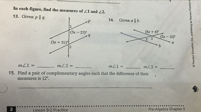 In each figure, find the measures of ∠ 1 and ∠ 2.
13. Given pparallel q. 14. Given abeginvmatrix endvmatrix b.
_
_
m∠ 1= _ m∠ 2=
m∠ 1= _ m∠ 2= 。
15. Find a pair of complementary angles such that the difference of their
measures is 12°.
_
2 Lesson 9-2 Practice Pre-Algebra Chapter 9