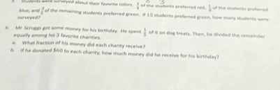 Shoen's were sl rered about their fante colors  1/4  of the students preferred rad.  1/8  of the students preferred 
blue, and!  3/6  of the remaining students preferred green. If 15 students preferred green, how many students were 
surveyed ? 
6. My. Scruggs got some money for his birthday. He spent  1/5  of it on dog treats. Then, he divided the remainder 
equally among his 3 favorite charities. 
a. What fraction of his money did each charity receive? 
6. If he donated $60 to each charity, how much money did he receive for his birthday?