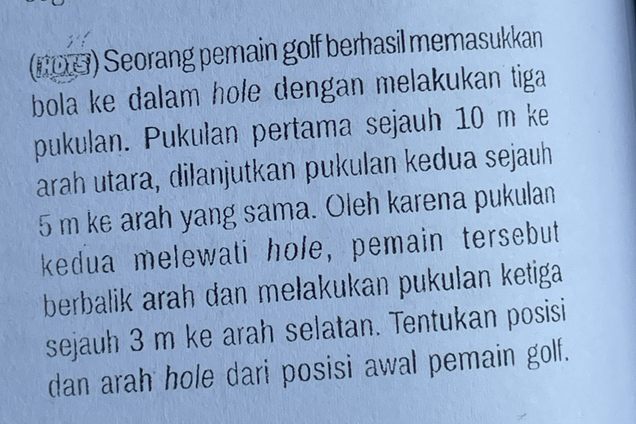 (NOG) Seorang pemain golf berhasil memasukkan 
bola ke dalam hole dengan melakukan tiga 
pukulan. Pukulan pertama sejauh 10 m ke 
arah utara, dilanjutkan pukulan kedua sejauh
5 m ke arah yang sama. Oleh karena pukulan 
kedua melewati hole, pemain tersebut 
berbalik arah dan melakukan pukulan ketiga 
sejauh 3 m ke arah selatan. Tentukan posisi 
dan arah hole dari posisi awal pemain golf.