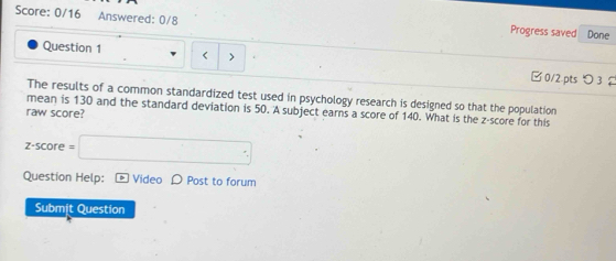 Score: 0/16 Answered: 0/8 Progress saved Done 
Question 1 < > 
□0/2.pts つ3 
The results of a common standardized test used in psychology research is designed so that the population 
mean is 130 and the standard deviation is 50. A subject earns a score of 140. What is the z-score for this 
raw score?
z-score=□
Question Help: - Video D Post to forum 
Submit Question