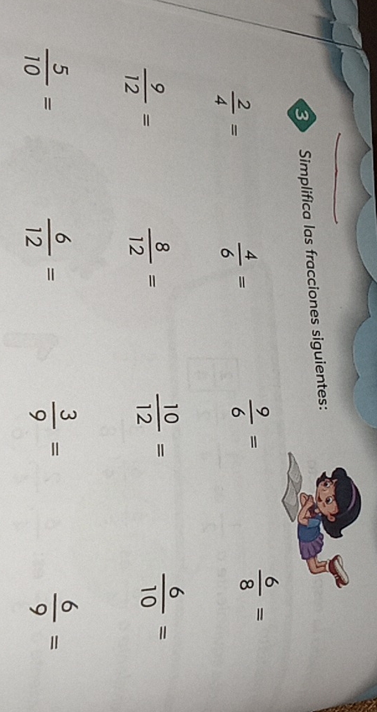 Simplifica las fracciones siguientes:
 2/4 =
 4/6 =
 9/6 =
 6/8 =
 9/12 =
 8/12 =
 10/12 =
 6/10 =
 5/10 =
 6/12 =
 3/9 =
 6/9 =