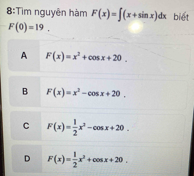 8:Tìm nguyên hàm F(x)=∈t (x+sin x)dx biết
F(0)=19.
A F(x)=x^2+cos x+20.
B F(x)=x^2-cos x+20.
C F(x)= 1/2 x^2-cos x+20.
D F(x)= 1/2 x^2+cos x+20.