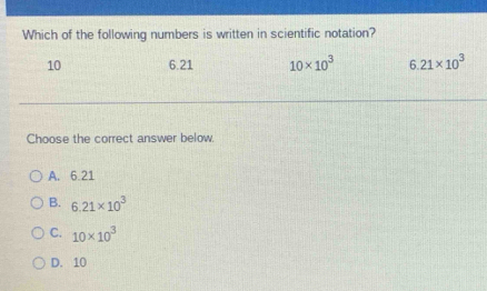 Which of the following numbers is written in scientific notation?
10 6.21 10* 10^3 6.21* 10^3
Choose the correct answer below.
A. 6.21
B. 6.21* 10^3
C. 10* 10^3
D. 10