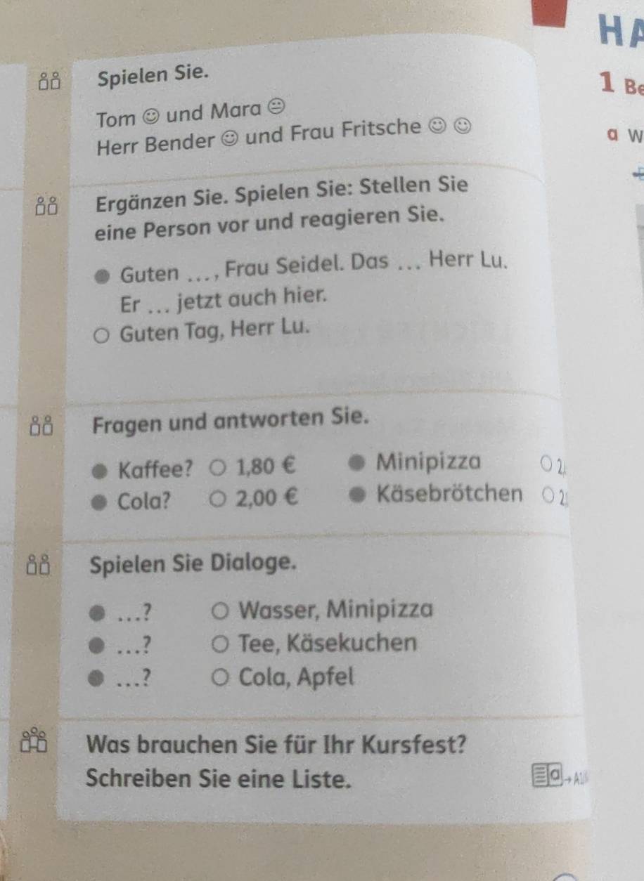 HA 
00 Spielen Sie. 
1 b 
Tom odot und Mara 
Herr Bender odot und Frau Fritsche odot odot
a w 
00 Ergänzen Sie. Spielen Sie: Stellen Sie 
eine Person vor und reagieren Sie. 
Guten _, Frau Seidel. Das_ Herr Lu. 
Er _ jetzt auch hier. 
Guten Tag, Herr Lu. 
Fragen und antworten Sie. 
Kaffee? 1,80 € Minipizza 
Cola? 2,00 € Käsebrötchen 
Spielen Sie Dialoge. 
…?_ Wasser, Minipizza 
_ 7 Tee, Käsekuchen 
_2 Cola, Apfel 
Was brauchen Sie für Ihr Kursfest? 
Schreiben Sie eine Liste.