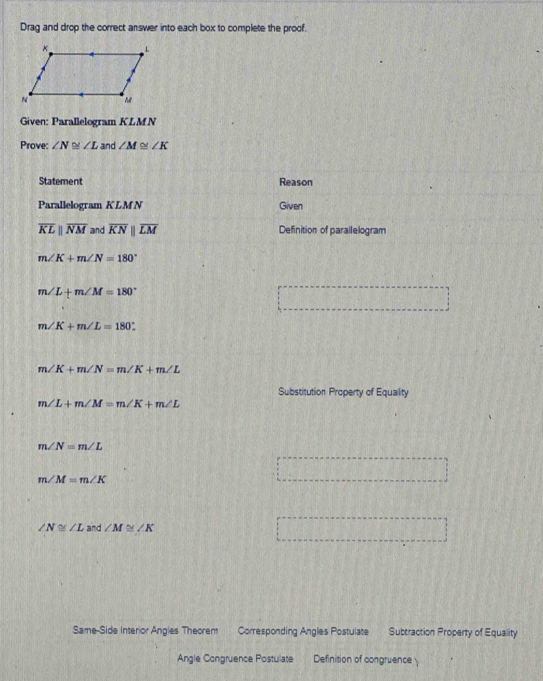 Drag and drop the correct answer into each box to complete the proof. 
Given: Parallelogram KLMN
Prove: ∠ N≌ ∠ L and ∠ M≌ ∠ K
Statement Reason 
Parallelogram KLMN Given
overline KLparallel overline NM and overline KNparallel overline LM Definition of parallelogram
m∠ K+m∠ N=180°
m∠ L+m∠ M=180°
m∠ K+m∠ L=180°.
m∠ K+m∠ N=m∠ K+m∠ L
Substitution Property of Equality
m∠ L+m∠ M=m∠ K+m∠ L
m∠ N=m∠ L
m∠ M=m∠ K
∠ N≌ ∠ L and ∠ M≌ ∠ K
Same-Side Interior Angles Theorem Corresponding Angles Postulate Subtraction Property of Equality 
Angle Congruence Postulate Definition of congruence