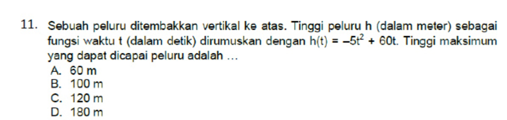 Sebuah peluru ditembakkan vertikal ke atas. Tinggi peluru h (dalam meter) sebagai
fungsi waktu t (dalam detik) dirumuskan dengan h(t)=-5t^2+60t :. Tinggi maksimum
yang dapat dicapai peluru adalah ...
A. 60 m
B. 100 m
C. 120 m
D. 180 m