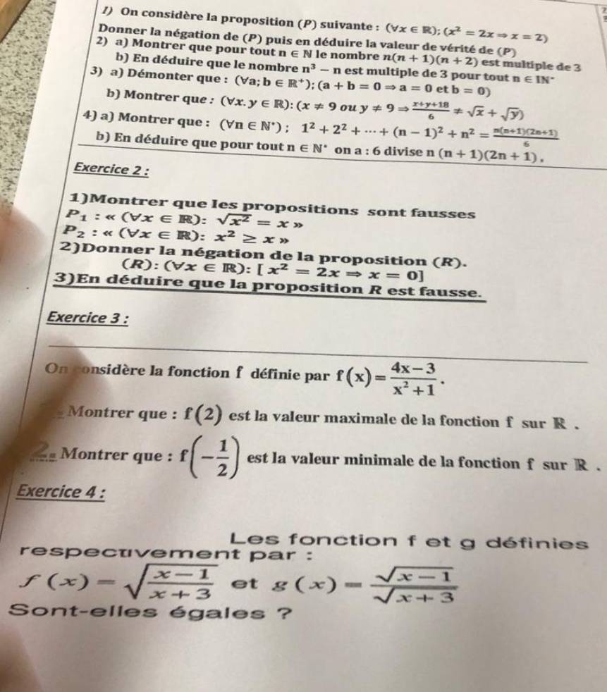 7
/) On considère la proposition (P) suivante : (forall x∈ R);(x^2=2xRightarrow x=2)
7
Donner la négation de (P) puis en déduire la valeur de vérité de (P)
2) a) Montrer que pour tout n∈ N le nombre n(n+1)(n+2) est multiple de 3
b) En déduire que le nombre n^3-n est multiple de 3 pour tout
3) a) Démonter que : (Va; b∈ R^+);(a+b=0Rightarrow a=0etb=0) n∈ IN^*
b) Montrer que : (forall x.y∈ R):(x!= 9ouy!= 9Rightarrow  (x+y+18)/6 != sqrt(x)+sqrt(y))
4) a) Montrer que : (forall n∈ N^*);1^2+2^2+·s +(n-1)^2+n^2= (n(n+1)(2n+1))/6 
b) En déduire que pour tout n∈ N^* on a:6 divise n (n+1)(2n+1),
Exercice 2 :
1)Montrer que les propositions sont fausses
P_1:alpha (forall x∈ R): sqrt(x^2)=x>
P_2:alpha (forall x∈ R):x^2≥ xto
2)Donner la négation de la proposition (R).
(R):(forall x∈ R):[x^2=2xRightarrow x=0]
3)En déduire que la proposition R est fausse.
Exercice 3 :
On considère la fonction f définie par f(x)= (4x-3)/x^2+1 .
Montrer que : f(2) est la valeur maximale de la fonction f sur R .
Montrer que : f(- 1/2 ) est la valeur minimale de la fonction f sur R .
Exercice 4 :
Les fonction f et g définies
respectvement par :
f(x)=sqrt(frac x-1)x+3 et g(x)= (sqrt(x-1))/sqrt(x+3) 
Sont-elles égales ?