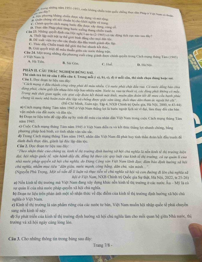 Trong những năm 1951-1953, cuộc kháng chiến toàn quốc chống thực dân Pháp ở Việt Nam có thuân
aao sau dây ?
H Hậu phương kháng chiến được xây dựng và mờ rộng-
n. Quản chúng sôi nói chuẩn bị cho khởi nghĩa vũ trang.
C. Chính quyền cách mạng bước đầu được xây dựng, cúng cổ.
D. Thực dân Pháp phải từng bước xuống thang chiến tranh.
Câu 23. Những quyết định của Hội nghị I-an-ta (2-1945) có tác động tích cực nào sau dây?
A. Thiết lập một trật tự thể giới bình đẳng cho mọi dân tộc.
B. Đề xuất viện trợ cho các thuộc địa đầu tranh giành độc lập.
C. Thúc đẩy Chiến tranh thế giới thứ hai nhanh kết thúc.
D. Giải quyết triệt để mâu thuần giữa các nước thắng trận
Câu 24. Một trong những địa phương cuối cùng giánh được chính quyền trong Cách mạng tháng Tám (1945)
ở Việt Nam là
A. Hà Tiên. B, Sải Gòn. C. Huế, D. Hà Nội.
phÀN II. CÂU tRÁC ngHIệM đúnG SAI.
Thí sinh trã lời từ câu 1 đến cầu 4. Trong mỗi ý a), b), c), d) ở mỗi câu, thí sinh chọn đúng hoặc sai.
Câu 1. Đọc đoạn tư liệu sau đây:
''Cách mạng ở đầu thành công cũng phái đổ máu nhiều. Có nước phải chặt đầu vua. Có nước đồng bào chia
đáng phái, chém giết lẫn nhau liên tiếp bao nhiêu năm. Nước ta, vua tự thoái vị, các đáng phải không có máy.
Trong một thời gian ngắn, các giai cấp đoàn kết thành một khổi, muôn dân đoàn kết để mưu cầu hạnh phúc
chung là mước nhà hoàn toàn độc lập và chống được giặc xâm lăng, đuổi thực dân tham ác ngoài bở cõi''.
(Hồ Chí Minh, Toùn tập, Tập 4, NXB Chính trị Quốc gia, Hà Nội, 2000, tr.43-44)
a) Cách mạng tháng Tầm năm 1945 ở Việt Nam thắng lợi là bước ngoặt lịch sử vĩ đại, làm thay đổi căn bản
vận mệnh của đất nước và dân tộc.
b) Đoạn tư liệu trên đề cập đến sự hy sinh đồ máu của nhân dân Việt Nam trong cuộc Cách mạng tháng Tâm
năm 1945.
c) Cuộc Cách mạng tháng Tám năm 1945 ở Việt Nam diễn ra và kết thúc thắng lợi nhanh chóng, bằng
phương pháp hoà bình, có tính nhân văn sâu sắc.
d) Trong Cách mạng tháng Tám năm 1945, nhân dân Việt Nam đã phát huy tinh thần đoàn kết đầu tranh để
đánh đuổi thực dân, giành lại độc lập dân tộc.
Câu 2. Đọc đoạn tư liệu sau đây:
''Theo nhận thức của chúng ta, kinh tể thị trường định hướng xã hội chủ nghĩa là nễn kinh tế thị trường hiện
đại, hội nhập quốc tế, vận hành đầy đủ, đồng bộ theo các quy luật của kinh tế thị trường, có sự quản lĩ của
nhà nước pháp quyền xã hội chủ nghĩa, do Đảng Cộng sản Việt Nam lãnh đạo; đám bảo định hướng xã hội
chủ nghĩa, nhầm mục tiêu “dân giàu, nước mạnh, công bằng, dân chủ, văn minh...”.
(Nguyễn Phú Trọng, Một số vấn đề li luận và thực tiễn về chủ nghĩa xã hội và con đường đi lên chủ nghĩa xã
hội ở Việt Nam, NXB Chính trị Quốc gia Sự thật, Hà Nội, 2022, tr.25-26)
a) Nền kinh tế thị trường mà Việt Nam đang xây dựng khác nền kinh tế thị trường ở các nước Âu - Mỹ là có
sự quản lí của nhà nước pháp quyền xã hội chủ nghĩa.
b) Đoạn tư liệu trên phản ánh một số nhận thức về đặc điểm của kinh tế thị trường định hướng xã hội chủ
nghĩa ở Việt Nam.
c) Kinh tế thị trường là sản phầm riêng của các nước tư bản, Việt Nam muốn hội nhập quốc tế phải chuyển
sang nền kinh tế này.
d) Sự phát triển của kinh tế thị trường định hướng xã hội chủ nghĩa làm cho mối quan hệ giữa Nhà nước, thị
trường và xã hội ngày càng lỏng lèo.
Câu 3. Cho những thông tin trong bảng sau đây:
Trang 7/8 -