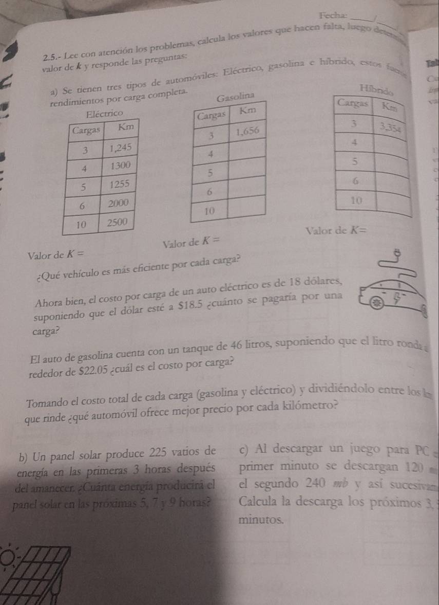 Fecha: _| 
_ 
2.5.- Lee con atención los problemas, calcula los valores que hacen falta, luego deten 
Tat 
valor de k y responde las preguntas: 
a) Se tienen tres tipos de automóviles: Eléctrico, gasolina e híbrido, estos fue 
〇 
rendimientos por carga completa. 
rico 

Valor de K=
Valor de K= Valor de K=
¿Qué vehículo es más eficiente por cada carga? 
Ahora bien, el costo por carga de un auto eléctrico es de 18 dólares, 
suponiendo que el dólar esté a $18.5 ¿cuánto se pagaría por una 
carga? 
El auto de gasolina cuenta con un tanque de 46 litros, suponiendo que el litro ronda 
rededor de $22.05 ¿cuál es el costo por carga? 
Tomando el costo total de cada carga (gasolina y eléctrico) y dividiéndolo entre los la 
que rinde ¿qué automóvil ofrece mejor precio por cada kilómetro? 
b) Un panel solar produce 225 vatios de c) Al descargar un juego para PC 
energía en las primeras 3 horas después primer minuto se descargan 120
del amanecer. ¿Cuánta energía producirá el el segundo 240 mb y así sucesivan 
panel solar en las próximas 5, 7 y 9 horas? Calcula la descarga los próximos 3, 
minutos.