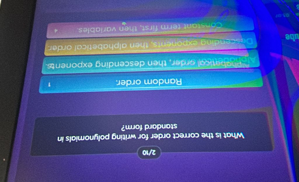 2/10
What is the correct order for writing polynomials in
standard form?
Random order. 1
Alph ebetical order, then descending exponents.
ube Descending exponents, then alphabetical order
Constant term first, then variables 4
03:07