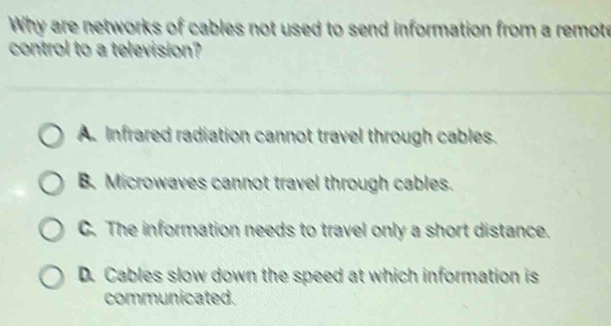 Why are networks of cables not used to send information from a remote
control to a television?
A Infrared radiation cannot travel through cables.
B. Microwaves cannot travel through cables.
C. The information needs to travel only a short distance.
D. Cables slow down the speed at which information is
communicated.