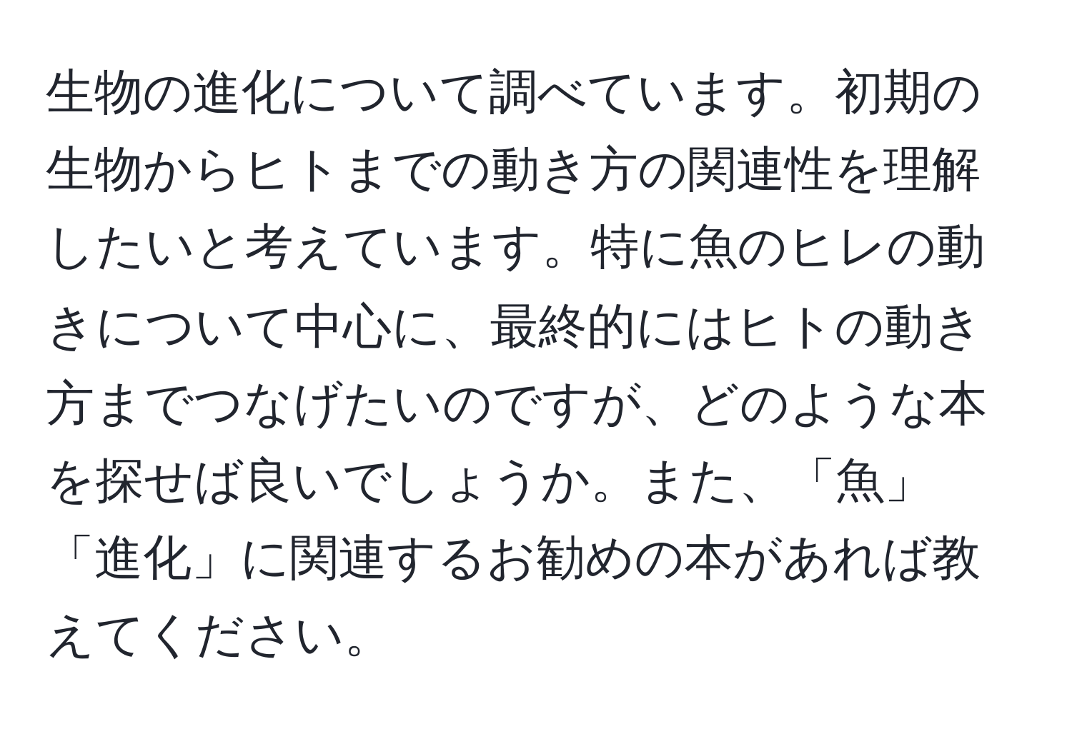 生物の進化について調べています。初期の生物からヒトまでの動き方の関連性を理解したいと考えています。特に魚のヒレの動きについて中心に、最終的にはヒトの動き方までつなげたいのですが、どのような本を探せば良いでしょうか。また、「魚」「進化」に関連するお勧めの本があれば教えてください。