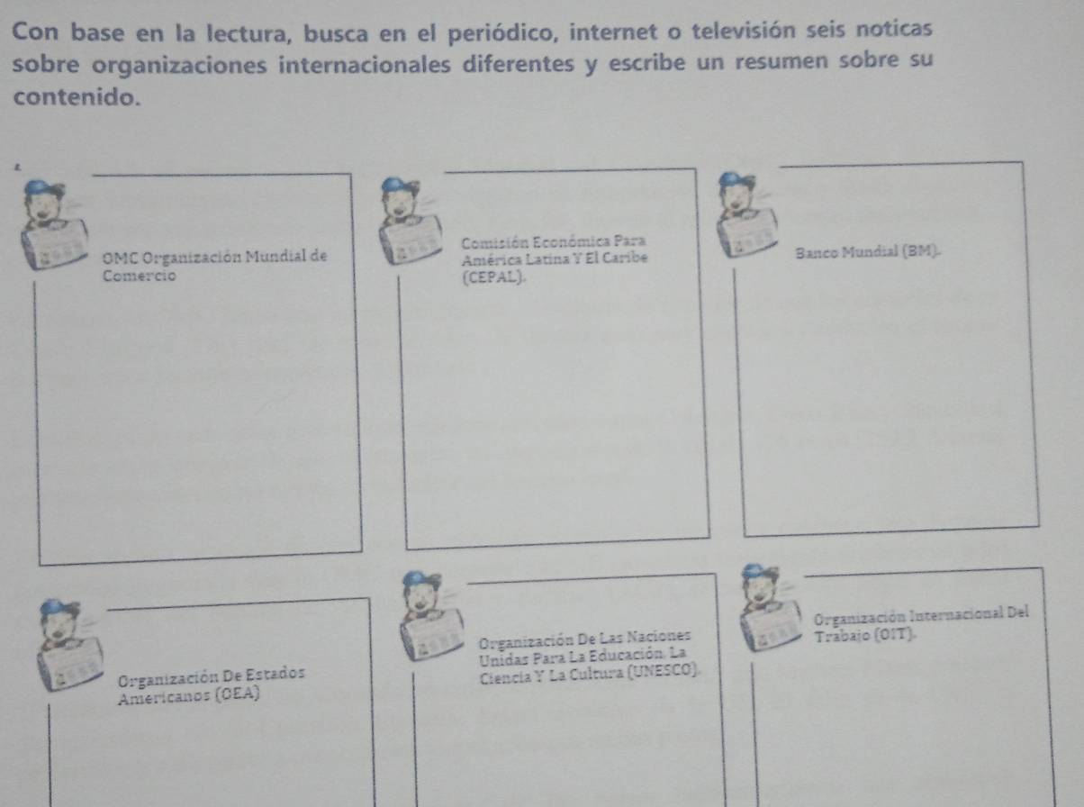 Con base en la lectura, busca en el periódico, internet o televisión seis noticas 
sobre organizaciones internacionales diferentes y escribe un resumen sobre su 
contenido. 
Comisión Económica Para 
OMC Organización Mundial de América Latina Y El Caribe Banco Mundial (BM). 
Comercio (CEPAL). 
Organización De Las Naciones Organización Internacional Del 
Trabajo (OIT). 
Organización De Estados Unidas Para La Educación. La 
Americanos (OEA) Ciencía Y La Cultura (UNESCO).