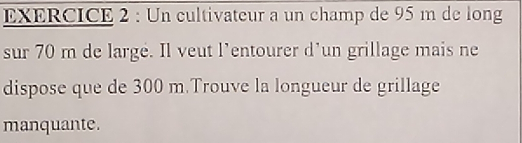 Un cultivateur a un champ de 95 m de long 
sur 70 m de largé. Il veut l’entourer d’un grillage mais ne 
dispose que de 300 m.Trouve la longueur de grillage 
manquante.