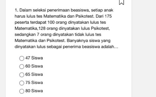 Dalam seleksi penerimaan beasiswa, setiap anak
harus lulus tes Matematika dan Psikotest. Dari 175
peserta terdapat 100 orang dinyatakan lulus tes
Matematika, 128 orang dinyatakan lulus Psikotest,
sedangkan 7 orang dinyatakan tidak lulus tes
Matematika dan Psikotest. Banyaknya siswa yang
dinyatakan lulus sebagai penerima beasiswa adalah...
47 Siswa
60 Siswa
65 Siswa
75 Siswa
80 Siswa