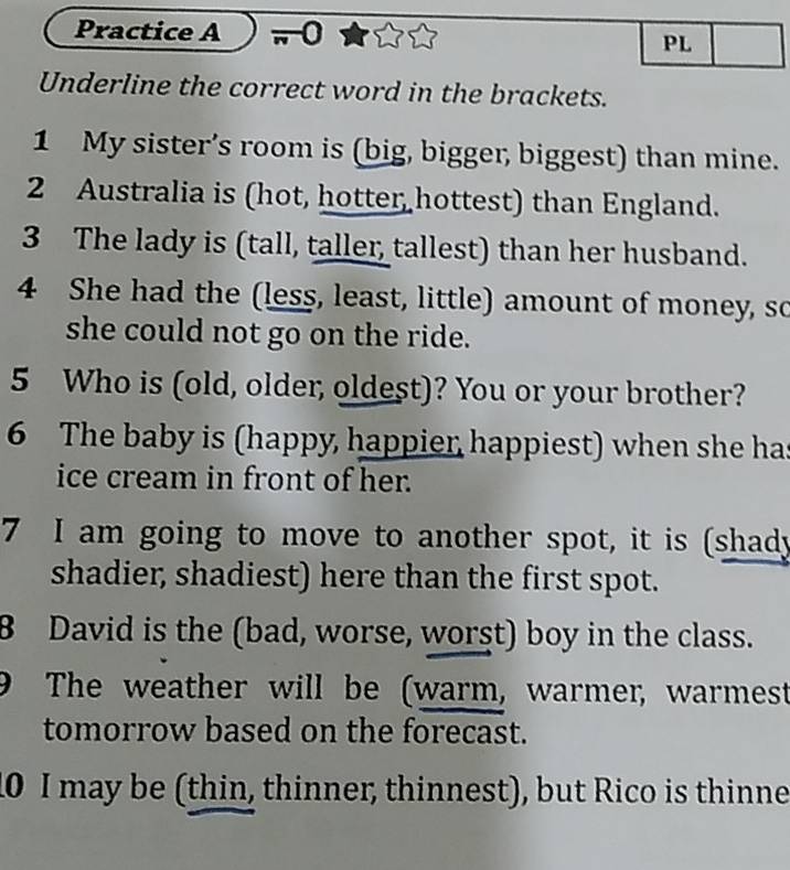 Practice A 0 
PL 
Underline the correct word in the brackets. 
1 My sister’s room is (big, bigger, biggest) than mine. 
2 Australia is (hot, hotter hottest) than England. 
3 The lady is (tall, taller, tallest) than her husband. 
4 She had the (less, least, little) amount of money, so 
she could not go on the ride. 
5 Who is (old, older, oldest)? You or your brother? 
6 The baby is (happy, happier, happiest) when she ha 
ice cream in front of her. 
7 I am going to move to another spot, it is (shady 
shadier, shadiest) here than the first spot. 
B David is the (bad, worse, worst) boy in the class. 
9 The weather will be (warm, warmer, warmest 
tomorrow based on the forecast. 
0 I may be (thin, thinner, thinnest), but Rico is thinne