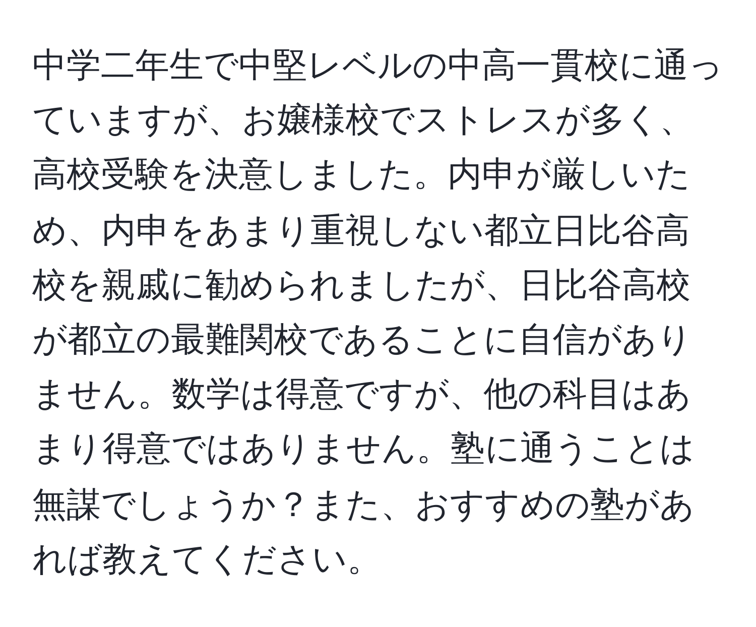 中学二年生で中堅レベルの中高一貫校に通っていますが、お嬢様校でストレスが多く、高校受験を決意しました。内申が厳しいため、内申をあまり重視しない都立日比谷高校を親戚に勧められましたが、日比谷高校が都立の最難関校であることに自信がありません。数学は得意ですが、他の科目はあまり得意ではありません。塾に通うことは無謀でしょうか？また、おすすめの塾があれば教えてください。