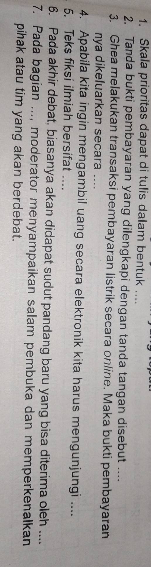 Skala prioritas dapat di tulis dalam bentuk .... 
2. Tanda bukti pembayaran yang dilengkapi dengan tanda tangan disebut .... 
3. Ghea melakukan transaksi pembayaran listrik secara online. Maka bukti pembayaran 
nya dikeluarkan secara .... 
4. Apabila kita ingin mengambil uang secara elektronik kita harus mengunjungi .... 
5. Teks fiksi ilmiah bersifat .... 
6. Pada akhir debat, biasanya akan didapat sudut pandang baru yang bisa diterima oleh .... 
7. Pada bagian ..., moderator menyampaikan salam pembuka dan memperkenalkan 
pihak atau tim yang akan berdebat.