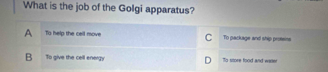 What is the job of the Golgi apparatus?
A To help the cell move To package and ship proteins
C
B To give the cell energy To store food and water