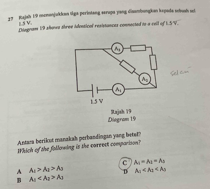 Rajah 19 menunjukkan tiga perintang serupa yang disambungkan kepada sebuah sel
1.5 V.
Diagram 19 shows three identical resistances connected to a cell of 1.5V.
Rajah 19
Diagram 19
Antara berikut manakah perbandingan yang betul?
Which of the following is the correct comparison?
C A_1=A_2=A_3
A A_1>A_2>A_3
D A_1
B A_1 A_3