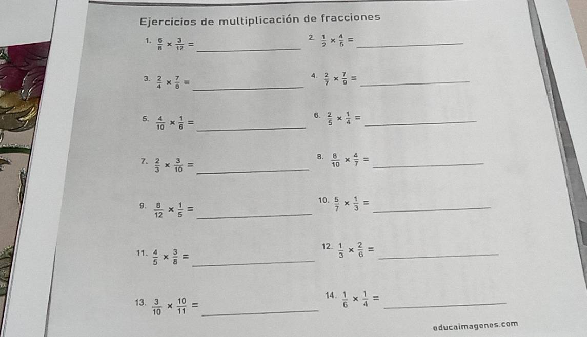 Ejercicios de multiplicación de fracciones 
2 
1.  6/8 *  3/12 = _  1/2 *  4/5 = _ 
4. 
3.  2/4 *  7/8 = _  2/7 *  7/9 = _ 
5.  4/10 *  1/6 = _ 
6.  2/5 *  1/4 = _ 
7.  2/3 *  3/10 = _ 
B.  8/10 *  4/7 = _ 
9.  8/12 *  1/5 = _ 
10.  5/7 *  1/3 = _ 
11.  4/5 *  3/8 = _ 
12.  1/3 *  2/6 = _ 
13.  3/10 *  10/11 = _ 
14.  1/6 *  1/4 = _ 
educaimagenes.com