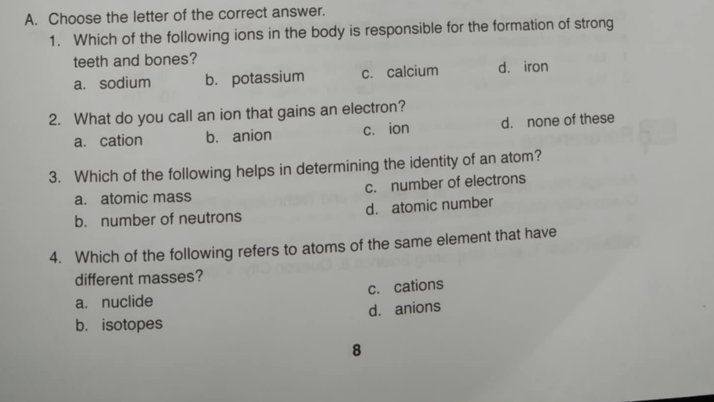 Choose the letter of the correct answer.
1. Which of the following ions in the body is responsible for the formation of strong
teeth and bones?
a. sodium b. potassium c. calcium d. iron
2. What do you call an ion that gains an electron?
a. cation b. anion c. ion d. none of these
3. Which of the following helps in determining the identity of an atom?
a. atomic mass c. number of electrons
b. number of neutrons d. atomic number
4. Which of the following refers to atoms of the same element that have
different masses?
a. nuclide c. cations
d. anions
b. isotopes
8