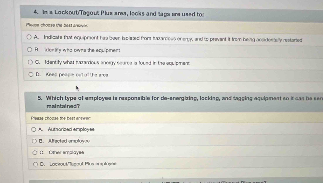 In a Lockout/Tagout Plus area, locks and tags are used to:
Please choose the best answer:
A. Indicate that equipment has been isolated from hazardous energy, and to prevent it from being accidentally restarted
B. Identify who owns the equipment
C. Identify what hazardous energy source is found in the equipment
D. Keep people out of the area
5. Which type of employee is responsible for de-energizing, locking, and tagging equipment so it can be ser
maintained?
Please choose the best answer:
A. Authorized employee
B. Affected employee
C. Other employee
D. Lockout/Tagout Plus employee