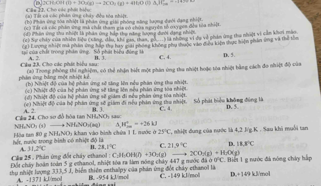 D.2CH₃OH (l)+3O_2(g)to 2CO_2(g)+4H_2O (1) △ ,H_(20_)°=-1430kJ
Câu 22. Cho các phát biểu:
(a) Tất cả các phản ứng chảy đều tỏa nhiệt.
(b) Phản ứng tỏa nhiệt là phản ứng giải phóng năng lượng dưới dạng nhiệt.
(c) Tất cả các phản ứng mà chất tham gia có chứa nguyên tổ oxygen đều tỏa nhiệt.
(d) Phản ứng thu nhiệt là phản ứng hấp thụ năng lượng dưới dạng nhiệt.
(e) Sự cháy của nhiên liệu (xăng, dầu, khí gas, than, gỗ,..) là những ví dụ về phản ứng thu nhiệt vì cần khơi mào.
(g) Lượng nhiệt mà phản ứng hấp thụ hay giải phóng không phụ thuộc vào điều kiện thực hiện phản ứng và thể tôn
tại của chất trong phản ứng. Số phát biểu đúng là
A. 2. B. 3.
Câu 23. Cho các phát biểu sau: C. 4. D. 5.
(a) Trong phòng thí nghiệm, có thể nhận biết một phản ứng thu nhiệt hoặc tòa nhiệt bằng cách đo nhiệt độ của
phản ứng bằng một nhiệt kế.
(b) Nhiệt độ của hệ phản ứng sẽ tăng lên nếu phản ứng thu nhiệt.
(c) Nhiệt độ của hệ phản ứng sẽ tăng lên nếu phản ứng tòa nhiệt.
(d) Nhiệt độ của hệ phản ứng sẽ giảm đi nếu phản ứng tỏa nhiệt.
(e) Nhiệt độ của hệ phản ứng sẽ giảm đi nếu phản ứng thu nhiệt. Số phát biểu không đúng là
A. 2. B. 3. C. 4. D. 5.
Câu 24. Cho sơ đồ hòa tan NH_4NO_3 sau:
NH_4NO_3(s) to NH_4NO_3(aq) △ , H_(298)^0=+26kJ
Hòa tan 80 g NH_4NO_3 khan vào bình chứa 1 L nước ở 25°C 2, nhiệt dung của nước là 4,2 J/g.K . Sau khi muối tan
hết, nước trong bình có nhiệt độ là
A. 31,2°C B. 28,1°C C. 21,9°C D. 18,8°C
Câu 25 . Phản ứng đốt cháy ethanol : C_2H_5OH(l)+3O_2(g) 2CO_2(g)+H_2O(g)
Đốt cháy hoàn toàn 5 g ethanol, nhiệt tỏa ra làm nóng chảy 447 g nước đá ở 0^0C. Biết 1 g nước đá nóng chảy hấp
thụ nhiệt lượng 333,5 J, biến thiên enthalpy của phản ứng đốt cháy ethanol là
A. -1371 kJ/mol B. -954 kJ/mol C. -149 kJ/mol D.+149 kJ/mol
đúng sai