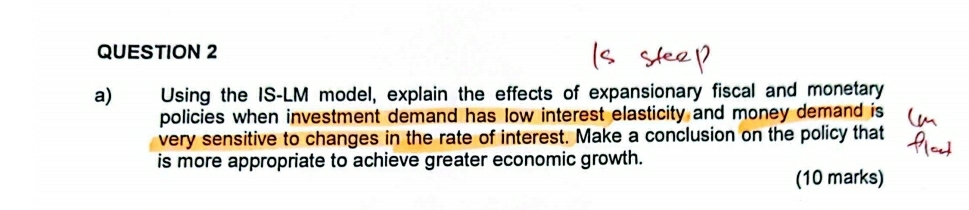 Using the IS-LM model, explain the effects of expansionary fiscal and monetary 
policies when investment demand has low interest elasticity and money demand is 
very sensitive to changes in the rate of interest. Make a conclusion on the policy that 
is more appropriate to achieve greater economic growth. 
(10 marks)