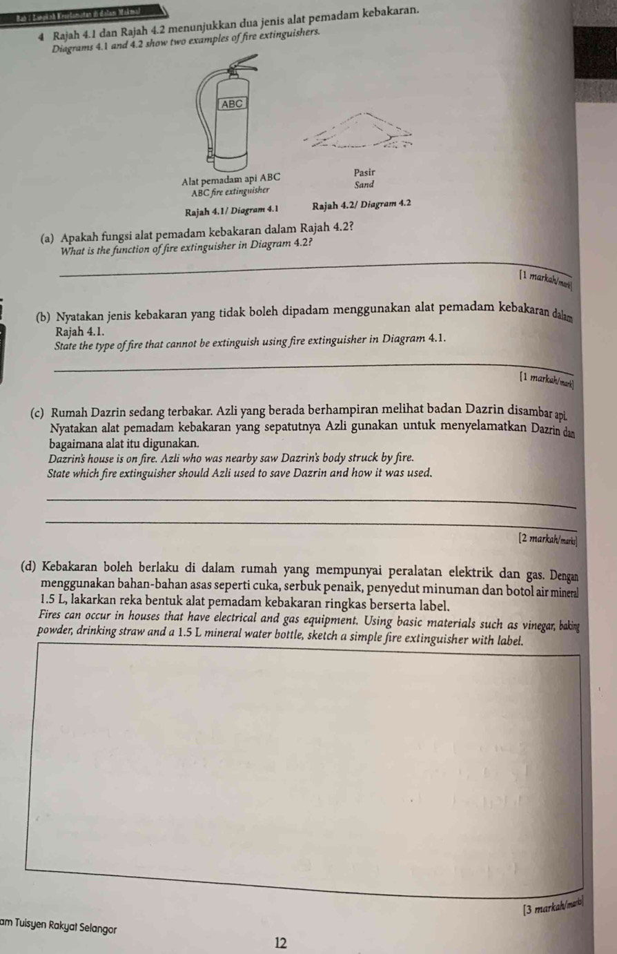 Catgo Ca       
4 Rajah 4.1 dan Rajah 4.2 menunjukkan dua jenis alat pemadam kebakaran.
Diagrams 4.1 and 4.2 show two examples of fire extinguishers.
ABC
Alat pemadam api ABC
Pasir
ABC fire extinguisher Sand
Rajah 4.1/ Diogram 4.1 Rajah 4.2/ Diagram 4.2
(a) Apakah fungsi alat pemadam kebakaran dalam Rajah 4.2?
_
What is the function of fire extinguisher in Diagram 4.2?
[1 markal/mark 
(b) Nyatakan jenis kebakaran yang tidak boleh dipadam menggunakan alat pemadam kebakaran dalam
Rajah 4.1.
State the type of fire that cannot be extinguish using fire extinguisher in Diagram 4.1.
_
[1 markah/mark]
(c) Rumah Dazrin sedang terbakar. Azli yang berada berhampiran melihat badan Dazrin disambar api
Nyatakan alat pemadam kebakaran yang sepatutnya Azli gunakan untuk menyelamatkan Dazrin dan
bagaimana alat itu digunakan.
Dazrin's house is on fire. Azli who was nearby saw Dazrin's body struck by fire.
State which fire extinguisher should Azli used to save Dazrin and how it was used.
_
_
[2 markah/marks]
(d) Kebakaran boleh berlaku di dalam rumah yang mempunyai peralatan elektrik dan gas. Dengan
menggunakan bahan-bahan asas seperti cuka, serbuk penaik, penyedut minuman dan botol air mineral
1.5 L, lakarkan reka bentuk alat pemadam kebakaran ringkas berserta label.
Fires can occur in houses that have electrical and gas equipment. Using basic materials such as vinegar, baking
powder, drinking straw and a 1.5 L mineral water bottle, sketch a simple fire extinguisher with label.
[3 markah/marks]
am Tuisyen Rakyat Selangor 12