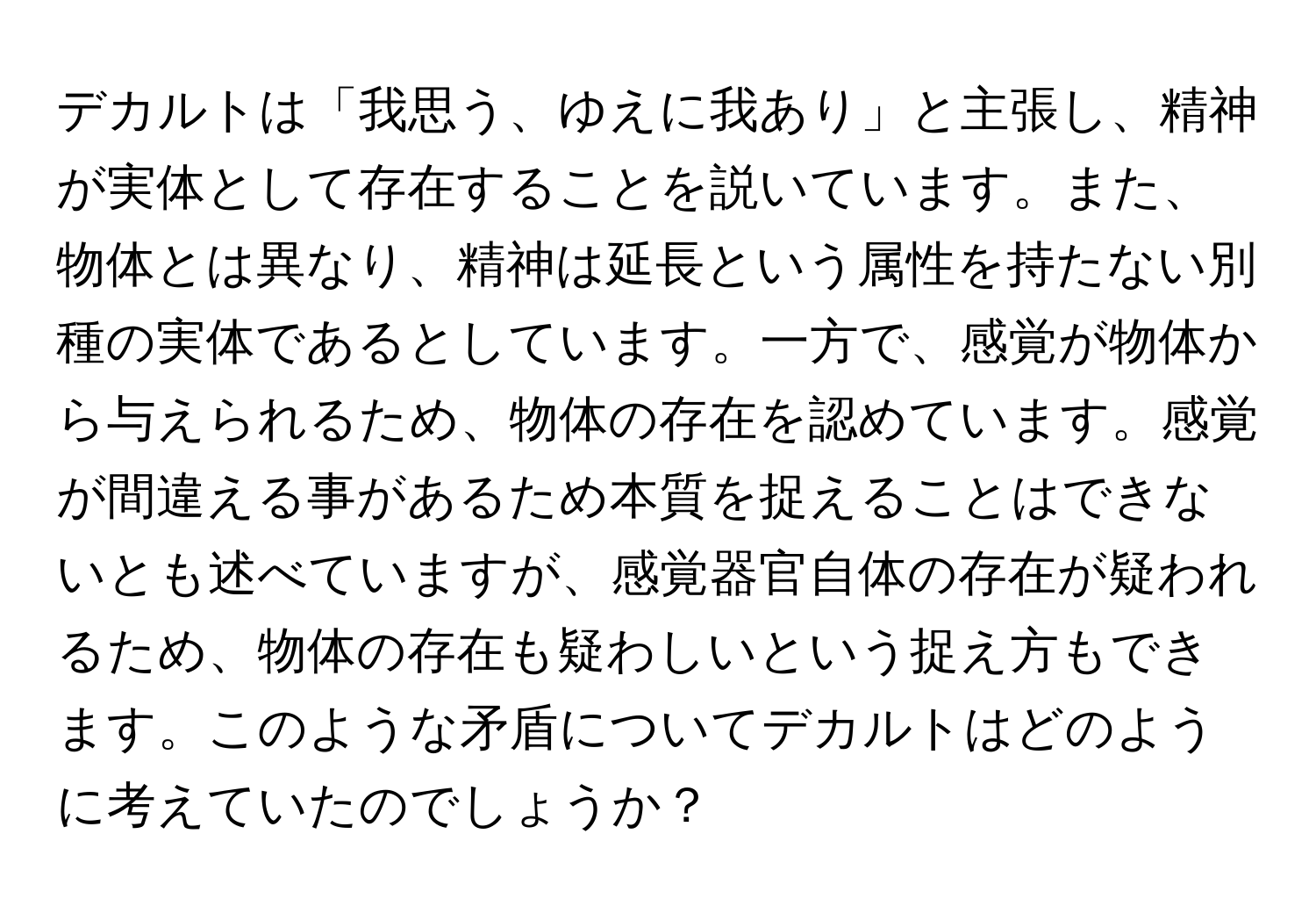 デカルトは「我思う、ゆえに我あり」と主張し、精神が実体として存在することを説いています。また、物体とは異なり、精神は延長という属性を持たない別種の実体であるとしています。一方で、感覚が物体から与えられるため、物体の存在を認めています。感覚が間違える事があるため本質を捉えることはできないとも述べていますが、感覚器官自体の存在が疑われるため、物体の存在も疑わしいという捉え方もできます。このような矛盾についてデカルトはどのように考えていたのでしょうか？